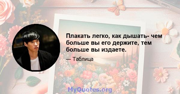 Плакать легко, как дышать- чем больше вы его держите, тем больше вы издаете.