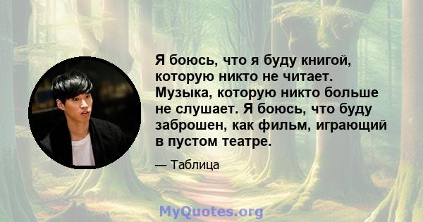 Я боюсь, что я буду книгой, которую никто не читает. Музыка, которую никто больше не слушает. Я боюсь, что буду заброшен, как фильм, играющий в пустом театре.