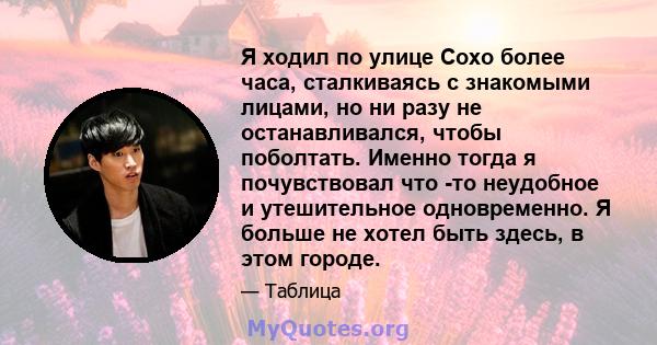 Я ходил по улице Сохо более часа, сталкиваясь с знакомыми лицами, но ни разу не останавливался, чтобы поболтать. Именно тогда я почувствовал что -то неудобное и утешительное одновременно. Я больше не хотел быть здесь, в 