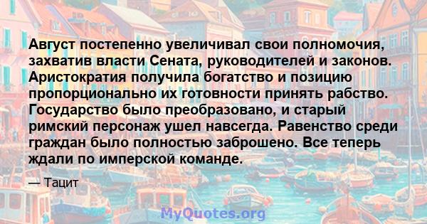 Август постепенно увеличивал свои полномочия, захватив власти Сената, руководителей и законов. Аристократия получила богатство и позицию пропорционально их готовности принять рабство. Государство было преобразовано, и