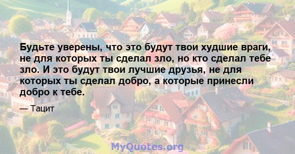 Будьте уверены, что это будут твои худшие враги, не для которых ты сделал зло, но кто сделал тебе зло. И это будут твои лучшие друзья, не для которых ты сделал добро, а которые принесли добро к тебе.