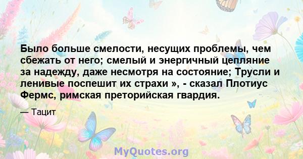 Было больше смелости, несущих проблемы, чем сбежать от него; смелый и энергичный цепляние за надежду, даже несмотря на состояние; Трусли и ленивые поспешит их страхи », - сказал Плотиус Фермс, римская преторийская