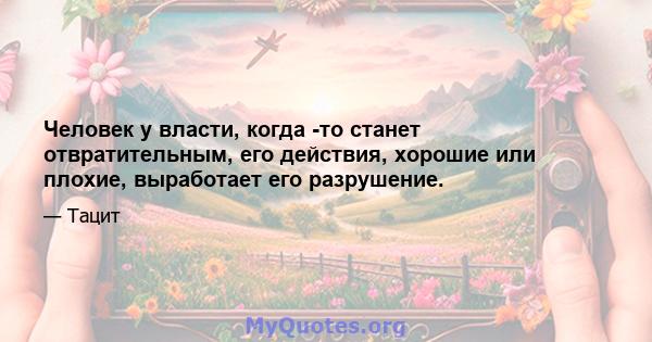 Человек у власти, когда -то станет отвратительным, его действия, хорошие или плохие, выработает его разрушение.