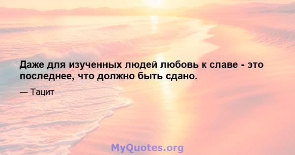 Даже для изученных людей любовь к славе - это последнее, что должно быть сдано.