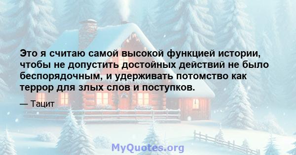 Это я считаю самой высокой функцией истории, чтобы не допустить достойных действий не было беспорядочным, и удерживать потомство как террор для злых слов и поступков.