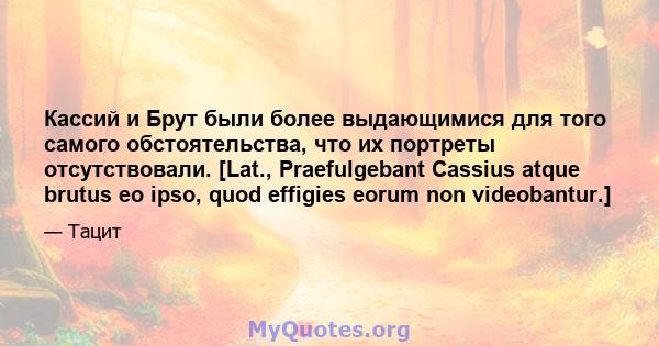 Кассий и Брут были более выдающимися для того самого обстоятельства, что их портреты отсутствовали. [Lat., Praefulgebant Cassius atque brutus eo ipso, quod effigies eorum non videobantur.]