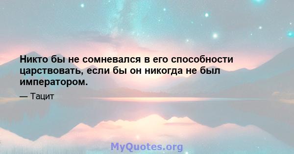 Никто бы не сомневался в его способности царствовать, если бы он никогда не был императором.