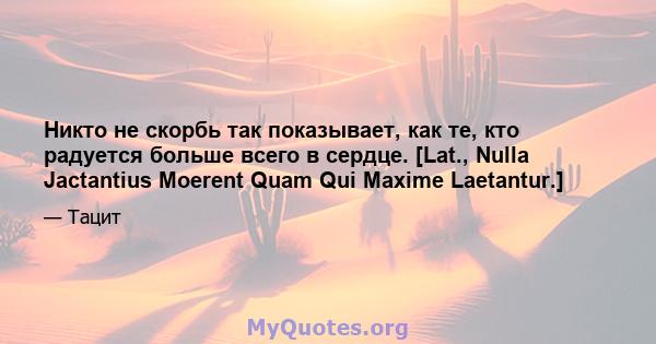 Никто не скорбь так показывает, как те, кто радуется больше всего в сердце. [Lat., Nulla Jactantius Moerent Quam Qui Maxime Laetantur.]