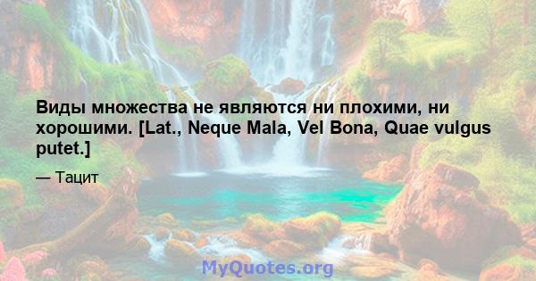 Виды множества не являются ни плохими, ни хорошими. [Lat., Neque Mala, Vel Bona, Quae vulgus putet.]