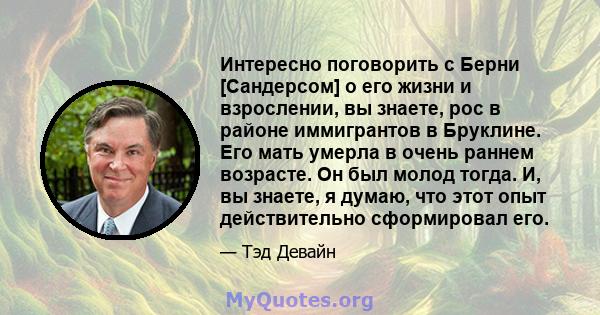 Интересно поговорить с Берни [Сандерсом] о его жизни и взрослении, вы знаете, рос в районе иммигрантов в Бруклине. Его мать умерла в очень раннем возрасте. Он был молод тогда. И, вы знаете, я думаю, что этот опыт