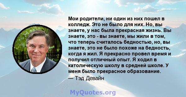 Мои родители, ни один из них пошел в колледж. Это не было для них. Но, вы знаете, у нас была прекрасная жизнь. Вы знаете, это - вы знаете, мы жили в том, что теперь считалось бедностью, но, вы знаете, это не было похоже 