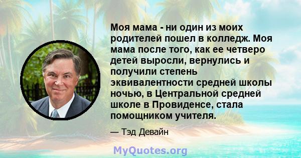 Моя мама - ни один из моих родителей пошел в колледж. Моя мама после того, как ее четверо детей выросли, вернулись и получили степень эквивалентности средней школы ночью, в Центральной средней школе в Провиденсе, стала