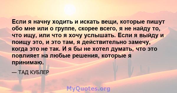 Если я начну ходить и искать вещи, которые пишут обо мне или о группе, скорее всего, я не найду то, что ищу, или что я хочу услышать. Если я выйду и поищу это, и это там, я действительно замечу, когда это не так. И я бы 