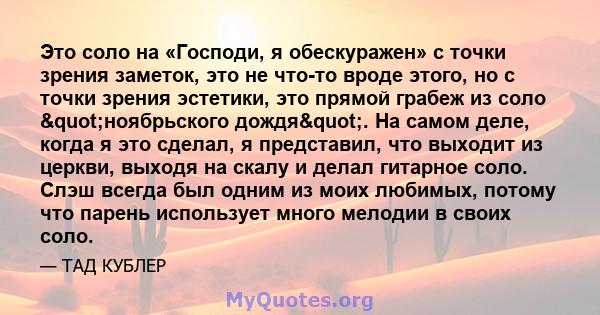 Это соло на «Господи, я обескуражен» с точки зрения заметок, это не что-то вроде этого, но с точки зрения эстетики, это прямой грабеж из соло "ноябрьского дождя". На самом деле, когда я это сделал, я