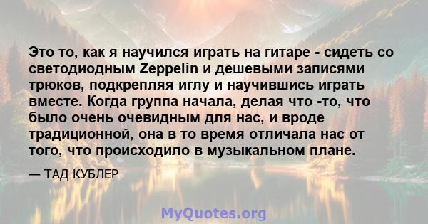 Это то, как я научился играть на гитаре - сидеть со светодиодным Zeppelin и дешевыми записями трюков, подкрепляя иглу и научившись играть вместе. Когда группа начала, делая что -то, что было очень очевидным для нас, и