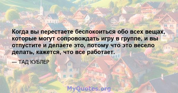 Когда вы перестаете беспокоиться обо всех вещах, которые могут сопровождать игру в группе, и вы отпустите и делаете это, потому что это весело делать, кажется, что все работает.