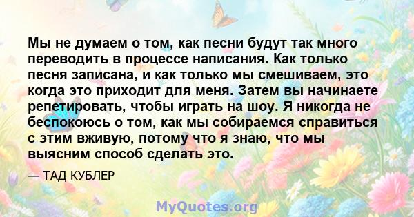 Мы не думаем о том, как песни будут так много переводить в процессе написания. Как только песня записана, и как только мы смешиваем, это когда это приходит для меня. Затем вы начинаете репетировать, чтобы играть на шоу. 