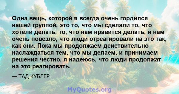 Одна вещь, которой я всегда очень гордился нашей группой, это то, что мы сделали то, что хотели делать, то, что нам нравится делать, и нам очень повезло, что люди отреагировали на это так, как они. Пока мы продолжаем