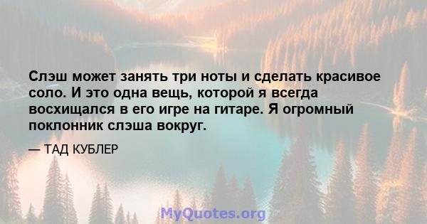 Слэш может занять три ноты и сделать красивое соло. И это одна вещь, которой я всегда восхищался в его игре на гитаре. Я огромный поклонник слэша вокруг.