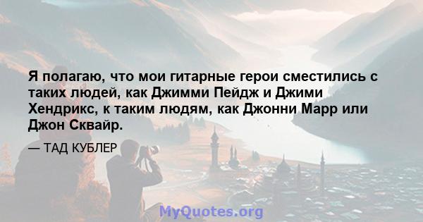 Я полагаю, что мои гитарные герои сместились с таких людей, как Джимми Пейдж и Джими Хендрикс, к таким людям, как Джонни Марр или Джон Сквайр.