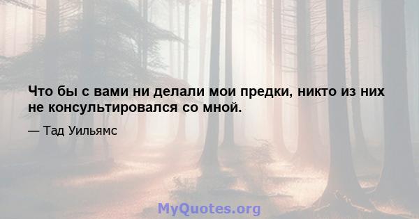 Что бы с вами ни делали мои предки, никто из них не консультировался со мной.