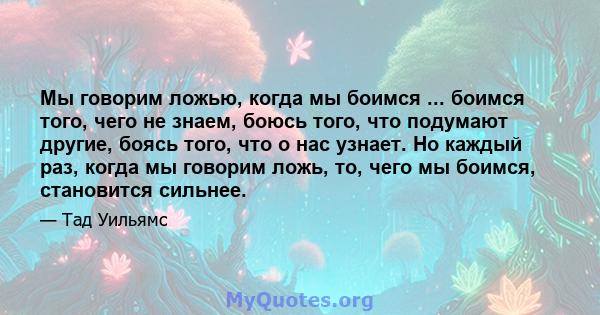 Мы говорим ложью, когда мы боимся ... боимся того, чего не знаем, боюсь того, что подумают другие, боясь того, что о нас узнает. Но каждый раз, когда мы говорим ложь, то, чего мы боимся, становится сильнее.