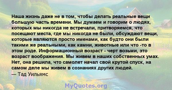 Наша жизнь даже не в том, чтобы делать реальные вещи большую часть времени. Мы думаем и говорим о людях, которых мы никогда не встречали, притворяемся, что посещают места, где мы никогда не были, обсуждают вещи, которые 