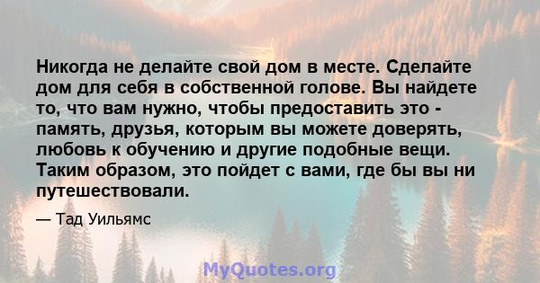 Никогда не делайте свой дом в месте. Сделайте дом для себя в собственной голове. Вы найдете то, что вам нужно, чтобы предоставить это - память, друзья, которым вы можете доверять, любовь к обучению и другие подобные