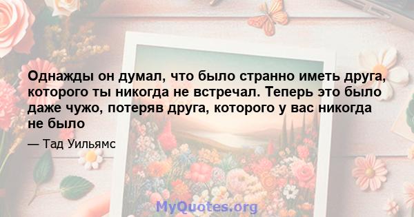 Однажды он думал, что было странно иметь друга, которого ты никогда не встречал. Теперь это было даже чужо, потеряв друга, которого у вас никогда не было