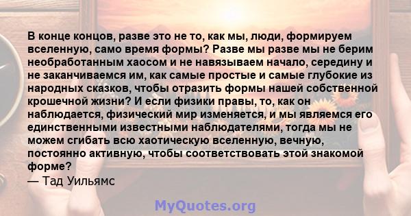 В конце концов, разве это не то, как мы, люди, формируем вселенную, само время формы? Разве мы разве мы не берим необработанным хаосом и не навязываем начало, середину и не заканчиваемся им, как самые простые и самые