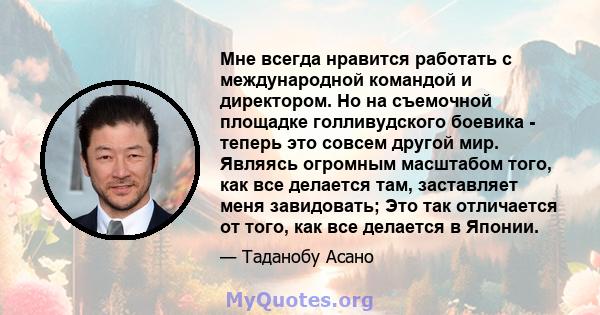 Мне всегда нравится работать с международной командой и директором. Но на съемочной площадке голливудского боевика - теперь это совсем другой мир. Являясь огромным масштабом того, как все делается там, заставляет меня