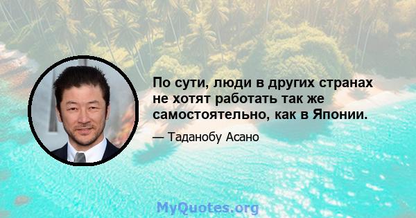 По сути, люди в других странах не хотят работать так же самостоятельно, как в Японии.