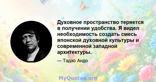 Духовное пространство теряется в получении удобства. Я видел необходимость создать смесь японской духовной культуры и современной западной архитектуры.