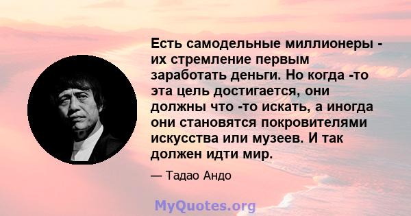 Есть самодельные миллионеры - их стремление первым заработать деньги. Но когда -то эта цель достигается, они должны что -то искать, а иногда они становятся покровителями искусства или музеев. И так должен идти мир.