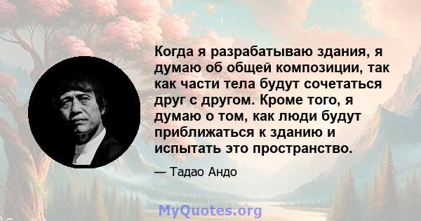 Когда я разрабатываю здания, я думаю об общей композиции, так как части тела будут сочетаться друг с другом. Кроме того, я думаю о том, как люди будут приближаться к зданию и испытать это пространство.