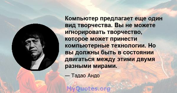 Компьютер предлагает еще один вид творчества. Вы не можете игнорировать творчество, которое может принести компьютерные технологии. Но вы должны быть в состоянии двигаться между этими двумя разными мирами.