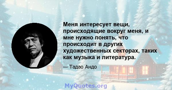 Меня интересует вещи, происходящие вокруг меня, и мне нужно понять, что происходит в других художественных секторах, таких как музыка и литература.