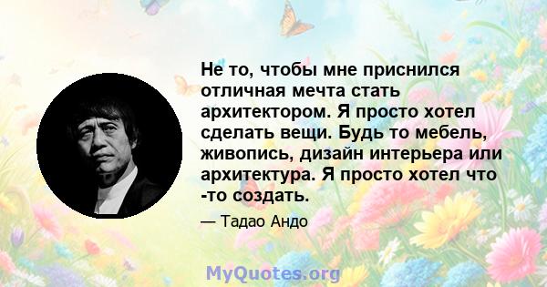 Не то, чтобы мне приснился отличная мечта стать архитектором. Я просто хотел сделать вещи. Будь то мебель, живопись, дизайн интерьера или архитектура. Я просто хотел что -то создать.