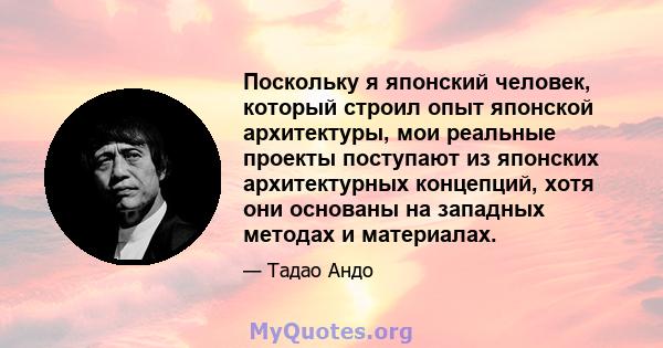 Поскольку я японский человек, который строил опыт японской архитектуры, мои реальные проекты поступают из японских архитектурных концепций, хотя они основаны на западных методах и материалах.