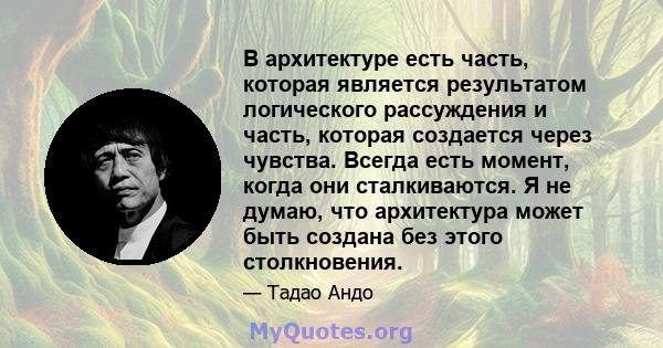 В архитектуре есть часть, которая является результатом логического рассуждения и часть, которая создается через чувства. Всегда есть момент, когда они сталкиваются. Я не думаю, что архитектура может быть создана без