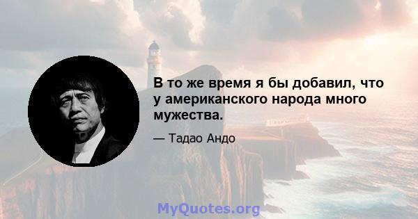 В то же время я бы добавил, что у американского народа много мужества.