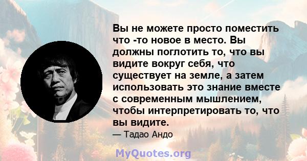 Вы не можете просто поместить что -то новое в место. Вы должны поглотить то, что вы видите вокруг себя, что существует на земле, а затем использовать это знание вместе с современным мышлением, чтобы интерпретировать то, 