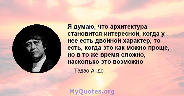 Я думаю, что архитектура становится интересной, когда у нее есть двойной характер, то есть, когда это как можно проще, но в то же время сложно, насколько это возможно