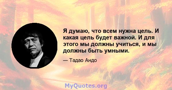 Я думаю, что всем нужна цель. И какая цель будет важной. И для этого мы должны учиться, и мы должны быть умными.