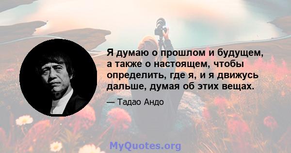 Я думаю о прошлом и будущем, а также о настоящем, чтобы определить, где я, и я движусь дальше, думая об этих вещах.