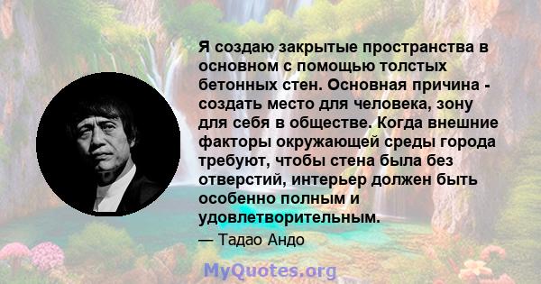 Я создаю закрытые пространства в основном с помощью толстых бетонных стен. Основная причина - создать место для человека, зону для себя в обществе. Когда внешние факторы окружающей среды города требуют, чтобы стена была 