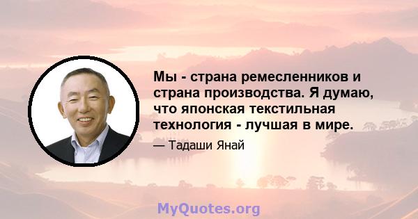 Мы - страна ремесленников и страна производства. Я думаю, что японская текстильная технология - лучшая в мире.