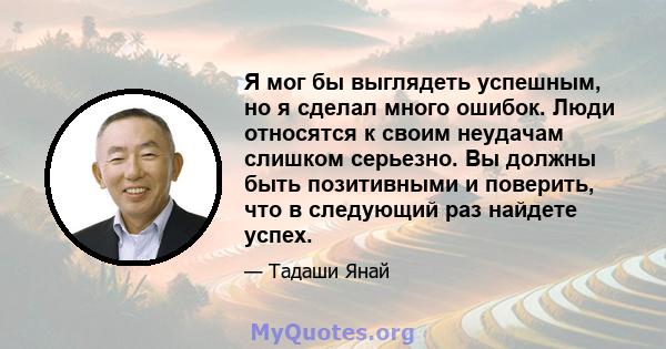 Я мог бы выглядеть успешным, но я сделал много ошибок. Люди относятся к своим неудачам слишком серьезно. Вы должны быть позитивными и поверить, что в следующий раз найдете успех.