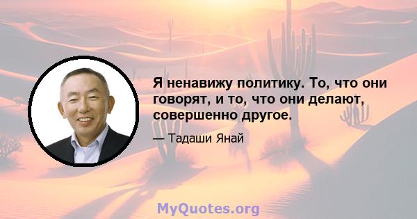 Я ненавижу политику. То, что они говорят, и то, что они делают, совершенно другое.