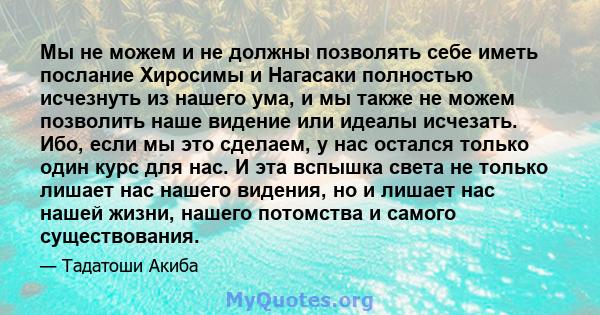 Мы не можем и не должны позволять себе иметь послание Хиросимы и Нагасаки полностью исчезнуть из нашего ума, и мы также не можем позволить наше видение или идеалы исчезать. Ибо, если мы это сделаем, у нас остался только 